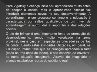 Para Vigotsky a criança inicia seu aprendizado muito antes
de chegar à escola, mas o aprendizado escolar vai
introduzir elementos novos no seu desenvolvimento. A
aprendizagem é um processo contínuo e a educação é
caracterizada por saltos qualitativos de um nível de
aprendizagem a outro, daí a importância das relações
sociais.
O ato de brincar é uma importante fonte de promoção de
desenvolvimento, sendo muito valorizado na zona
proximal, neste caso em especial as brincadeiras de ‘faz
de conta’. Sendo estas atividades utilizadas, em geral, na
Educação Infantil fase que as crianças aprendem a falar
(após os três anos de idade), e são capazes de envolver-
se numa situação imaginária. Através do imaginário a
criança estabelece regras do cotidiano real.
 