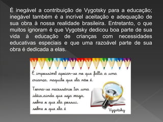 É inegável a contribuição de Vygotsky para a educação;
inegável também é a incrível aceitação e adequação de
sua obra à nossa realidade brasileira. Entretanto, o que
muitos ignoram é que Vygotsky dedicou boa parte de sua
vida à educação de crianças com necessidades
educativas especiais e que uma razoável parte de sua
obra é dedicada a elas.
 