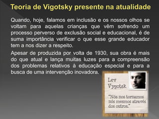 Quando, hoje, falamos em inclusão e os nossos olhos se
voltam para aquelas crianças que vêm sofrendo um
processo perverso de exclusão social e educacional, é de
suma importância verificar o que esse grande educador
tem a nos dizer a respeito.
Apesar de produzida por volta de 1930, sua obra é mais
do que atual e lança muitas luzes para a compreensão
dos problemas relativos à educação especial e para a
busca de uma intervenção inovadora.
 