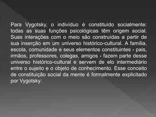 Para Vygotsky, o indivíduo é constituído socialmente:
todas as suas funções psicológicas têm origem social.
Suas interações com o meio são construídas a partir de
sua inserção em um universo histórico-cultural. A família,
escola, comunidade e seus elementos constituintes - pais,
irmãos, professores, colegas, amigos - fazem parte desse
universo histórico-cultural e servem de elo intermediário
entre o sujeito e o objeto de conhecimento. Esse conceito
de constituição social da mente é formalmente explicitado
por Vygotsky:
 