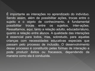 É importante as interações no aprendizado do indivíduo.
Sendo assim, além de possibilitar ações, trocas entre o
sujeito e o objeto de conhecimento, é fundamental
possibilitar trocas entre os sujeitos, inter-ações.
Ressaltamos, aqui, tanto a relação adulto, educador/aluno,
quanto a relação entre alunos. A qualidade das interações
é essencial para todos, mas, sobretudo, para aquelas
crianças com necessidades educativas especiais que
passam pelo processo de inclusão. O desenvolvimento
desse processo é constituído pelas formas de interação e
pode produzir êxitos ou fracassos, dependendo da
maneira como ela é conduzida.
 