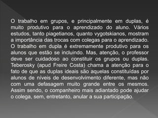 O trabalho em grupos, e principalmente em duplas, é
muito produtivo para o aprendizado do aluno. Vários
estudos, tanto piagetianos, quanto vygotskianos, mostram
a importância das trocas com colegas para o aprendizado.
O trabalho em dupla é extremamente produtivo para os
alunos que estão se incluindo. Mas, atenção, o professor
deve ser cuidadoso ao constituir os grupos ou duplas.
Teberosky (apud Freire Costa) chama a atenção para o
fato de que as duplas ideais são aquelas constituídas por
alunos de níveis de desenvolvimento diferente, mas não
com uma defasagem muito grande entre os mesmos.
Assim sendo, o companheiro mais adiantado pode ajudar
o colega, sem, entretanto, anular a sua participação.
 