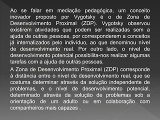 Ao se falar em mediação pedagógica, um conceito
inovador proposto por Vygotsky é o de Zona de
Desenvolvimento Proximal (ZDP). Vygotsky observou
existirem atividades que podem ser realizadas sem a
ajuda de outras pessoas, por corresponderem a conceitos
já internalizados pelo indivíduo, ao que denominou nível
de desenvolvimento real. Por outro lado, o nível de
desenvolvimento potencial possibilita-nos realizar algumas
tarefas com a ajuda de outras pessoas.
A Zona de Desenvolvimento Proximal (ZDP) corresponde
à distância entre o nível de desenvolvimento real, que se
costuma determinar através da solução independente de
problemas, e o nível de desenvolvimento potencial,
determinado através da solução de problemas sob a
orientação de um adulto ou em colaboração com
companheiros mais capazes .
 