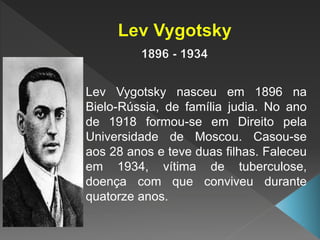 Lev Vygotsky nasceu em 1896 na
Bielo-Rússia, de família judia. No ano
de 1918 formou-se em Direito pela
Universidade de Moscou. Casou-se
aos 28 anos e teve duas filhas. Faleceu
em 1934, vítima de tuberculose,
doença com que conviveu durante
quatorze anos.
 