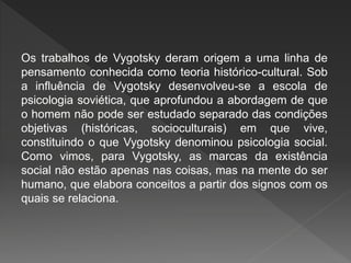 Os trabalhos de Vygotsky deram origem a uma linha de
pensamento conhecida como teoria histórico-cultural. Sob
a influência de Vygotsky desenvolveu-se a escola de
psicologia soviética, que aprofundou a abordagem de que
o homem não pode ser estudado separado das condições
objetivas (históricas, socioculturais) em que vive,
constituindo o que Vygotsky denominou psicologia social.
Como vimos, para Vygotsky, as marcas da existência
social não estão apenas nas coisas, mas na mente do ser
humano, que elabora conceitos a partir dos signos com os
quais se relaciona.
 