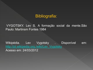 Bibliografia:
VYGOTSKY. Lev S. A formação social da mente.São
Paulo: Martinsm Fontes 1984
Wikipédia. Lev Vygotsky . Disponível em:
http://pt.wikipedia.org./wiki/Lev_Vygotsky
Acesso em: 24/03/2012
 
