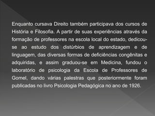 Enquanto cursava Direito também participava dos cursos de
História e Filosofia. A partir de suas experiências através da
formação de professores na escola local do estado, dedicou-
se ao estudo dos distúrbios de aprendizagem e de
linguagem, das diversas formas de deficiências congênitas e
adquiridas, e assim graduou-se em Medicina, fundou o
laboratório de psicologia da Escola de Professores de
Gomel, dando várias palestras que posteriormente foram
publicadas no livro Psicologia Pedagógica no ano de 1926.
 