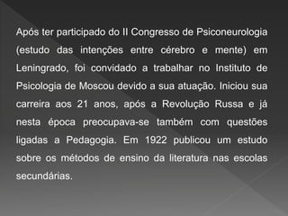 Após ter participado do II Congresso de Psiconeurologia
(estudo das intenções entre cérebro e mente) em
Leningrado, foi convidado a trabalhar no Instituto de
Psicologia de Moscou devido a sua atuação. Iniciou sua
carreira aos 21 anos, após a Revolução Russa e já
nesta época preocupava-se também com questões
ligadas a Pedagogia. Em 1922 publicou um estudo
sobre os métodos de ensino da literatura nas escolas
secundárias.
 
