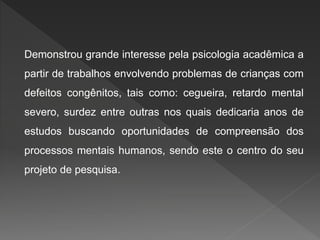 Demonstrou grande interesse pela psicologia acadêmica a
partir de trabalhos envolvendo problemas de crianças com
defeitos congênitos, tais como: cegueira, retardo mental
severo, surdez entre outras nos quais dedicaria anos de
estudos buscando oportunidades de compreensão dos
processos mentais humanos, sendo este o centro do seu
projeto de pesquisa.
 