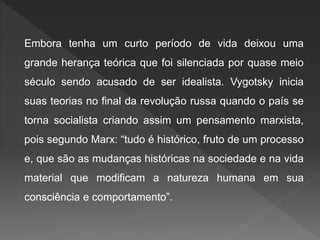 Embora tenha um curto período de vida deixou uma
grande herança teórica que foi silenciada por quase meio
século sendo acusado de ser idealista. Vygotsky inicia
suas teorias no final da revolução russa quando o país se
torna socialista criando assim um pensamento marxista,
pois segundo Marx: “tudo é histórico, fruto de um processo
e, que são as mudanças históricas na sociedade e na vida
material que modificam a natureza humana em sua
consciência e comportamento”.
 