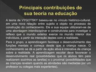 A teoria de VYGOTSKY baseou-se no vínculo histórico-cultural,
em uma nova relação entre sujeito e objeto no processo de
construção do conhecimento. Ele e sua equipe utilizaram-se de
uma abordagem interdisciplinar e construtivista para investigar o
reflexo que o mundo exterior exerce no mundo interior dos
indivíduos, a partir da interação destes com a realidade.
Para o grupo, a aprendizagem favorece o desenvolvimento das
funções mentais e começa desde que a criança nasce. O
conhecimento se dá a partir da ação ativa e interativa da criança
sobre a realidade. A aprendizagem escolar deve favorecer o
desenvolvimento real (possibilidades que os alunos têm para
realizarem sozinhos as tarefas) e o proximal (possibilidades que
as crianças revelam quando as atividades são mediadas por um
professor ou colegas mais experientes).
 