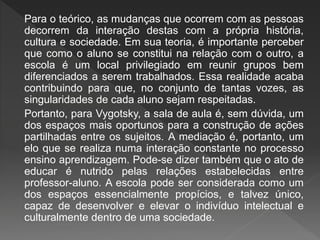 Para o teórico, as mudanças que ocorrem com as pessoas
decorrem da interação destas com a própria história,
cultura e sociedade. Em sua teoria, é importante perceber
que como o aluno se constitui na relação com o outro, a
escola é um local privilegiado em reunir grupos bem
diferenciados a serem trabalhados. Essa realidade acaba
contribuindo para que, no conjunto de tantas vozes, as
singularidades de cada aluno sejam respeitadas.
Portanto, para Vygotsky, a sala de aula é, sem dúvida, um
dos espaços mais oportunos para a construção de ações
partilhadas entre os sujeitos. A mediação é, portanto, um
elo que se realiza numa interação constante no processo
ensino aprendizagem. Pode-se dizer também que o ato de
educar é nutrido pelas relações estabelecidas entre
professor-aluno. A escola pode ser considerada como um
dos espaços essencialmente propícios, e talvez único,
capaz de desenvolver e elevar o indivíduo intelectual e
culturalmente dentro de uma sociedade.
 