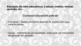 Educação (do latim educations), é educar, instituir, ensinar,
aprender, etc..
O processo educacional pode ser:
• Individual – Desenvolvimento pessoal de acordo com suas
características.
• Social – Interferência da sociedade, onde pode ser transmitida
de geração em geração.
 