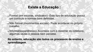 Existe a Educação :
 Formal (em escolas, sindicatos)- Este tipo de educação possui
um currículo e normas bem definidas.
 Não formal (movimentos sociais)- Pode acontecer no próprio
trabalho.
 Informal(experiências)- Acontece com o decorrer do cotidiano,
algumas vezes a pessoa nem percebe.
No entanto, educação são todos os processos de ensino e
aprendizagem.
 