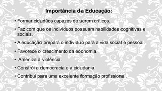 Importância da Educação:
• Formar cidadãos capazes de serem críticos.
• Faz com que os indivíduos possuam habilidades cognitivas e
sociais.
• A educação prepara o indivíduo para a vida social e pessoal.
• Favorece o crescimento da economia.
• Ameniza a violência.
• Constrói a democracia e a cidadania.
• Contribui para uma excelente formação profissional.
 