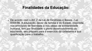 Finalidades da Educação:
 De acordo com o Art. 2 da Lei de Diretrizes e Bases - Lei
9394/96. A educação, dever da família e do Estado, inspirada
nos princípios de liberdade e nos ideais de solidariedade
humana, tem por finalidade o pleno desenvolvimento do
educando, seu preparo para o exercício da cidadania e sua
qualificação para o trabalho..
 