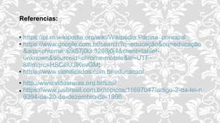 Referencias:
• https://pt.m.wikipedia.org/wiki/Wikipédia:Página_principal
• https://www.google.com.br/search?q=educação&oq=educação
&aqs=chrome..69i57j0l3.3298j0j4&client=tablet-
unknown&sourceid=chrome-mobile&ie=UTF-
8#imgrc=HSCilIUJlKevGM:
• https://www.significados.com.br/educacao/
• http://www.vidasraras.org.br/site/
 https://www.jusbrasil.com.br/topicos/11697047/artigo-2-da-lei-n-
9394-de-20-de-dezembro-de-1996
 