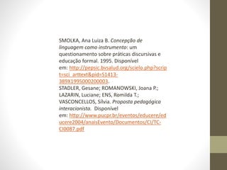 SMOLKA, Ana Luiza B. Concepção de
linguagem como instrumento: um
questionamento sobre práticas discursivas e
educação formal. 1995. Disponível
em: http://pepsic.bvsalud.org/scielo.php?scrip
t=sci_arttext&pid=S1413-
389X1995000200003.
STADLER, Gesane; ROMANOWSKI, Joana P.;
LAZARIN, Luciane; ENS, Romilda T.;
VASCONCELLOS, Sílvia. Proposta pedagógica
interacionista. Disponível
em: http://www.pucpr.br/eventos/educere/ed
ucere2004/anaisEvento/Documentos/CI/TC-
CI0087.pdf
 