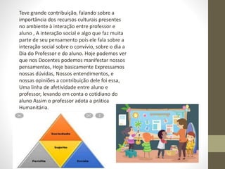 Teve grande contribuição, falando sobre a
importância dos recursos culturais presentes
no ambiente à interação entre professor e
aluno , A interação social e algo que faz muita
parte de seu pensamento pois ele fala sobre a
interação social sobre o convívio, sobre o dia a
Dia do Professor e do aluno. Hoje podemos ver
que nos Docentes podemos manifestar nossos
pensamentos, Hoje basicamente Expressamos
nossas dúvidas, Nossos entendimentos, e
nossas opiniões a contribuição dele foi essa,
Uma linha de afetividade entre aluno e
professor, levando em conta o cotidiano do
aluno Assim o professor adota a prática
Humanitária.
 