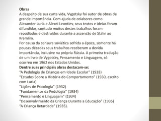 Obras
A despeito de sua curta vida, Vygotsky foi autor de obras de
grande importância. Com ajuda de colabores como
Alexander Luria e Alexei Leontiev, seus textos e ideias foram
difundidas, contudo muitos destes trabalhos foram
repudiados e destruídos durante a ascensão de Stalin ao
Kremlim.
Por causa da censura soviética sofrida a época, somente há
poucas décadas seus trabalhos receberam a devida
importância, inclusive na própria Rússia. A primeira tradução
de um livro de Vygotsky, Pensamento e Linguagem, só
ocorreu em 1962 nos Estados Unidos.
Dentre suas principais obras destacam-se:
“A Pedologia de Crianças em Idade Escolar” (1928)
“Estudos Sobre a História do Comportamento” (1930, escrito
com Luria)
“Lições de Psicologia” (1932)
“Fundamentos da Pedologia” (1934)
“Pensamento e Linguagem” (1934)
“Desenvolvimento da Criança Durante a Educação” (1935)
“A Criança Retardada” (1935).
 
