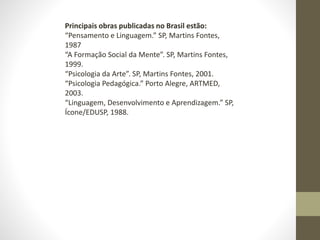 Principais obras publicadas no Brasil estão:
“Pensamento e Linguagem.” SP, Martins Fontes,
1987
“A Formação Social da Mente”. SP, Martins Fontes,
1999.
“Psicologia da Arte”. SP, Martins Fontes, 2001.
“Psicologia Pedagógica.” Porto Alegre, ARTMED,
2003.
“Linguagem, Desenvolvimento e Aprendizagem.” SP,
Ícone/EDUSP, 1988.
 