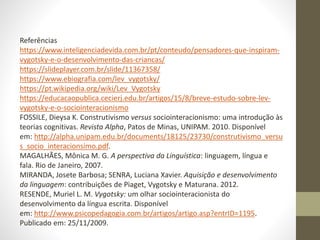 Referências
https://www.inteligenciadevida.com.br/pt/conteudo/pensadores-que-inspiram-
vygotsky-e-o-desenvolvimento-das-criancas/
https://slideplayer.com.br/slide/11367358/
https://www.ebiografia.com/lev_vygotsky/
https://pt.wikipedia.org/wiki/Lev_Vygotsky
https://educacaopublica.cecierj.edu.br/artigos/15/8/breve-estudo-sobre-lev-
vygotsky-e-o-sociointeracionismo
FOSSILE, Dieysa K. Construtivismo versus sociointeracionismo: uma introdução às
teorias cognitivas. Revista Alpha, Patos de Minas, UNIPAM. 2010. Disponível
em: http://alpha.unipam.edu.br/documents/18125/23730/construtivismo_versu
s_socio_interacionsimo.pdf.
MAGALHÃES, Mônica M. G. A perspectiva da Linguística: linguagem, língua e
fala. Rio de Janeiro, 2007.
MIRANDA, Josete Barbosa; SENRA, Luciana Xavier. Aquisição e desenvolvimento
da linguagem: contribuições de Piaget, Vygotsky e Maturana. 2012.
RESENDE, Muriel L. M. Vygotsky: um olhar sociointeracionista do
desenvolvimento da língua escrita. Disponível
em: http://www.psicopedagogia.com.br/artigos/artigo.asp?entrID=1195.
Publicado em: 25/11/2009.
 