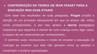 ● CONTRIBUIÇÃO DA TEORIA DE JEAN PIAGET PARA A
EDUCAÇÃO NOS DIAS ATUAIS
Com base nos resultados de suas pesquisas, Piaget propôs a
adoção de um processo educacional em que os alunos são vistos
como protagonistas, e por isso abalou a teoria pedagógica
tradicional que desenha a mente de uma criança como algo vazio,
à espera de ser preenchida por conhecimento.
O cientista suíço revolucionou o modo de encarar a educação de
crianças ao mostrar que elas não pensam como os adultos e
constroem o próprio aprendizado.
 