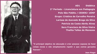 “O principal objetivo da educação é criar pessoas capazes de fazer
coisas novas e não simplesmente repetir o que outras gerações
fizeram”.
Jean Piaget
AD1 Didática
2° Período - Licenciatura em Pedagogia
Polo São Fidélis / CEDERJ- UENF
Grupo: Cristina de Carvalho Pereira
Larissa de Azevedo Braga da Silva
Patrícia da Costa Abrêu Alves
Sara Francisco da Silva Vieira
Thalita Telles de Menezes
 