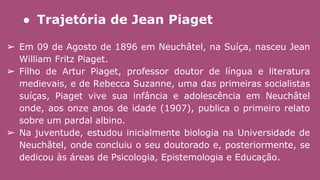 ● Trajetória de Jean Piaget
➢ Em 09 de Agosto de 1896 em Neuchâtel, na Suíça, nasceu Jean
William Fritz Piaget.
➢ Filho de Artur Piaget, professor doutor de língua e literatura
medievais, e de Rebecca Suzanne, uma das primeiras socialistas
suíças, Piaget vive sua infância e adolescência em Neuchâtel
onde, aos onze anos de idade (1907), publica o primeiro relato
sobre um pardal albino.
➢ Na juventude, estudou inicialmente biologia na Universidade de
Neuchâtel, onde concluiu o seu doutorado e, posteriormente, se
dedicou às áreas de Psicologia, Epistemologia e Educação.
 