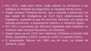 ➢ Em 1919, viaja para Paris, onde estuda na Sorbonne e faz
estágios no Hospital da Salpetrière no Hospital Sainte-Anne.
➢ Piaget conhece Théodore Simon, que o convida a padronizar um
dos testes de inteligência de Cyril Burt, desenvolvidos na
Inglaterra, experiência que lhe permitiu delimitar um campo de
estudos empíricos: o pensamento infantil e o raciocínio lógico.
➢ Em 1921 é convidado por Édouard Claparède para trabalhar no
Instituto Jean-Jacques Rousseau, em Genebra.
➢ Piaget casou-se em 1923 com Valentine Châtenay e tiveram três
filhas: Jacqueline (1925), Lucienne (1927) e Laurent (1931).
➢ O pesquisador faleceu em 1980 aos 84 anos, na cidade de
Genebra, Suíça.
 