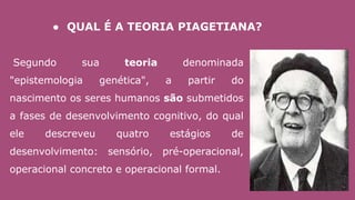 Segundo sua teoria denominada
"epistemologia genética", a partir do
nascimento os seres humanos são submetidos
a fases de desenvolvimento cognitivo, do qual
ele descreveu quatro estágios de
desenvolvimento: sensório, pré-operacional,
operacional concreto e operacional formal.
● QUAL É A TEORIA PIAGETIANA?
 