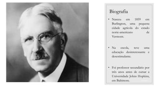 03/09/2022
Biografia
• Nasceu em 1859 em
Burlington, uma pequena
cidade agrícola do estado
norte-americano de
Vermont.
• Na escola, teve uma
educação desinteressante e
desestimulante.
• Foi professor secundário por
três anos antes de cursar a
Universidade Johns Hopkins,
em Baltimore.
 