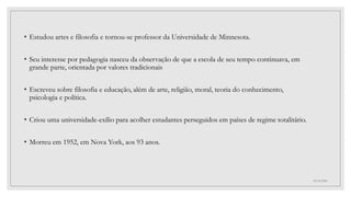 • Estudou artes e filosofia e tornou-se professor da Universidade de Minnesota.
• Seu interesse por pedagogia nasceu da observação de que a escola de seu tempo continuava, em
grande parte, orientada por valores tradicionais
• Escreveu sobre filosofia e educação, além de arte, religião, moral, teoria do conhecimento,
psicologia e política.
• Criou uma universidade-exílio para acolher estudantes perseguidos em países de regime totalitário.
• Morreu em 1952, em Nova York, aos 93 anos.
03/09/2022
 