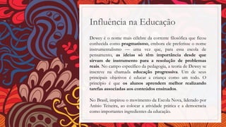Influência na Educação
Dewey é o nome mais célebre da corrente filosófica que ficou
conhecida como pragmatismo, embora ele preferisse o nome
instrumentalismo — uma vez que, para essa escola de
pensamento, as ideias só têm importância desde que
sirvam de instrumento para a resolução de problemas
reais. No campo específico da pedagogia, a teoria de Dewey se
inscreve na chamada educação progressiva. Um de seus
principais objetivos é educar a criança como um todo. O
princípio é que os alunos aprendem melhor realizando
tarefas associadas aos conteúdos ensinados.
No Brasil, inspirou o movimento da Escola Nova, liderado por
Anísio Teixeira, ao colocar a atividade prática e a democracia
como importantes ingredientes da educação.
 