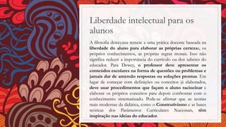 Liberdade intelectual para os
alunos
A filosofia deweyana remete a uma prática docente baseada na
liberdade do aluno para elaborar as próprias certezas, os
próprios conhecimentos, as próprias regras morais. Isso não
significa reduzir a importância do currículo ou dos saberes do
educador. Para Dewey, o professor deve apresentar os
conteúdos escolares na forma de questões ou problemas e
jamais dar de antemão respostas ou soluções prontas. Em
lugar de começar com definições ou conceitos já elaborados,
deve usar procedimentos que façam o aluno raciocinar e
elaborar os próprios conceitos para depois confrontar com o
conhecimento sistematizado. Pode-se afirmar que as teorias
mais modernas da didática, como o Construtivismo e as bases
teóricas dos Parâmetros Curriculares Nacionais, têm
inspiração nas ideias do educador.
 