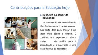 Contribuições para a Educação hoje
4. Respeito ao saber do
educando
A construção do conhecimento
não desconsidera o senso comum,
mas parte dele para chegar a um
saber mais sólido e crítico. O
cotidiano e a experiencia são o
ponto de partida para o
aprendizado e a superação é uma
visão ingênua da realidade.
 