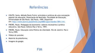Referências
 COUTO, Sonia. Método Paulo Freire: princípios e práticas de uma concepção
popular de educação. Dissertação de Mestrado. Faculdade de Educação,
Universidade de São Paulo. São Paulo, 1999. Disponível
em: http://www.acervo.paulofreire.org:8080/jspui/handle/7891/141;
 FREIRE, Paulo. Pedagogia da Autonomia: saberes necessários à prática
educativa. São Paulo: Editora Paz e Terra, 1997;
 FREIRE, Paulo. Educação como Prática da Liberdade. Rio de Janeiro: Paz e
Terra,1999;
 Vídeos do youtube;
 Material da plataforma;
 Imagens do google.
FIM
 