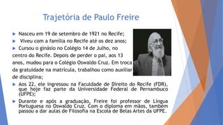 Trajetória de Paulo Freire
 Nasceu em 19 de setembro de 1921 no Recife;
 Viveu com a família no Recife até os dez anos;
 Cursou o ginásio no Colégio 14 de Julho, no
centro do Recife. Depois de perder o pai, aos 13
anos, mudou para o Colégio Oswaldo Cruz. Em troca
da gratuidade na matrícula, trabalhou como auxiliar
de disciplina;
 Aos 22, ele ingressou na Faculdade de Direito do Recife (FDR),
que hoje faz parte da Universidade Federal de Pernambuco
(UFPE);
 Durante e após a graduação, Freire foi professor de Língua
Portuguesa no Oswaldo Cruz. Com o diploma em mãos, também
passou a dar aulas de Filosofia na Escola de Belas Artes da UFPE.
 