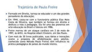 Trajetória de Paulo Freire
 Formado em Direito, tornou-se educador e um dos grandes
pensadores da educação;
 Em 1944, casou-se com a funcionária pública Elza Maia
Costa de Oliveira, que também se formou em direito e
dedicou a vida à pedagogia. Ela foi uma das pioneiras em
arte-educação no Brasil e faleceu em 1986.
 Freire morreu de um ataque cardíaco em 2 de maio de
1997, às 6h53, no Hospital Albert Einstein, em São Paulo.
 Com mais de 30 livros publicados, suas ideias e inovações
(como a proposta de alfabetização para adultos,
conhecida como Método Paulo Freire) têm influência na
prática pedagógica de países do mundo inteiro.
 