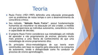 Teoria
 Paulo Freire (1921-1997) defendia uma educação preocupada
com os problemas de nosso tempo e com o desenvolvimento da
consciência crítica;
 Seu método, “Método Paulo Freire”, possui fundamentação
humanista ao vislumbrar na educação um ato criador, a medida
em que proporciona ao indivíduo autonomia, consciência crítica
e capacidade de decisão;
 O próprio Paulo Freire considerava sua metodologia um método
de aprender e não propriamente de ensinar, portanto muito
mais próxima a uma Teoria do Conhecimento do que uma
metodologia de ensino propriamente dita;
 Os princípios ético-metodológicos de sua teoria eram
constituídos com base no respeito pelo educando e na conquista
da autonomia, tendo o dialogicidade como fio condutor do
processo de ensino-aprendizagem.
 