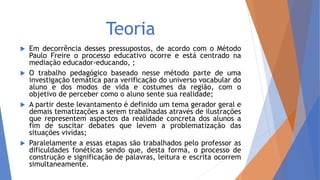 Teoria
 Em decorrência desses pressupostos, de acordo com o Método
Paulo Freire o processo educativo ocorre e está centrado na
mediação educador-educando, ;
 O trabalho pedagógico baseado nesse método parte de uma
investigação temática para verificação do universo vocabular do
aluno e dos modos de vida e costumes da região, com o
objetivo de perceber como o aluno sente sua realidade;
 A partir deste levantamento é definido um tema gerador geral e
demais tematizações a serem trabalhadas através de ilustrações
que representem aspectos da realidade concreta dos alunos a
fim de suscitar debates que levem a problematização das
situações vividas;
 Paralelamente a essas etapas são trabalhados pelo professor as
dificuldades fonéticas sendo que, desta forma, o processo de
construção e significação de palavras, leitura e escrita ocorrem
simultaneamente.
 