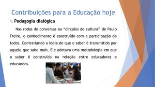 Contribuições para a Educação hoje
1. Pedagogia dialógica
Nas rodas de conversas ou “círculos de cultura” de Paulo
Freire, o conhecimento é construído com a participação de
todos. Contrariando a ideia de que o saber é transmitido por
aquele que sabe mais. Ele adotava uma metodologia em que
o saber é construído na relação entre educadores e
educandos.
 