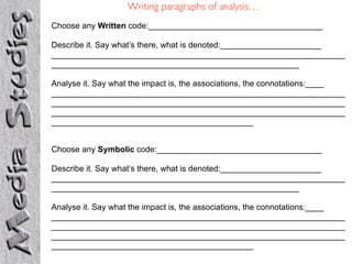 Writing paragraphs of analysis…
Choose any Written code:______________________________________

Describe it. Say what’s there, what is denoted:______________________
________________________________________________________________
______________________________________________________

Analyse it. Say what the impact is, the associations, the connotations:____
________________________________________________________________
________________________________________________________________
________________________________________________________________
____________________________________________


Choose any Symbolic code:____________________________________

Describe it. Say what’s there, what is denoted:______________________
________________________________________________________________
______________________________________________________

Analyse it. Say what the impact is, the associations, the connotations:____
________________________________________________________________
________________________________________________________________
________________________________________________________________
____________________________________________
 