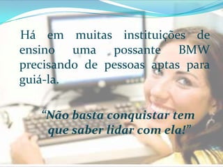 Há em muitas instituições de ensino uma possante BMW precisando de pessoas aptas para guiá-la. “Não basta conquistar tem que saber lidar com ela!” 
