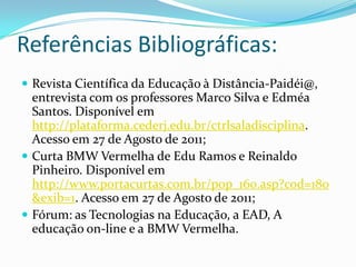 Referências Bibliográficas:Revista Científica da Educação à Distância-Paidéi@, entrevista com os professores Marco Silva e Edméa Santos. Disponível em http://plataforma.cederj.edu.br/ctrlsaladisciplina. Acesso em 27 de Agosto de 2011;Curta BMW Vermelha de Edu Ramos e Reinaldo Pinheiro. Disponível em http://www.portacurtas.com.br/pop_160.asp?cod=180&exib=1. Acesso em 27 de Agosto de 2011;Fórum: as Tecnologias na Educação, a EAD, A educação on-line e a BMW Vermelha.