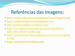 Referências das imagens:http://autilizaodenovastecnologiasnaeducao.blogspot.comhttp:// alquimistaspontocom.blogspot.comhttp://professordigital.wordpress.com/http://www.noticiasautomotivas.com.br/img/b/bmw-serie-1-foto-oficial-vazada-1.jpghttp://areadeescape.files.wordpress.com/2011/04/imagem0512.jpghttp://www.nacaoruralista.com