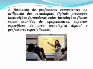     A formação de professores competentes na utilização das tecnologias digitais pressupõe instituições formadoras cujas instalações físicas sejam munidas de equipamentos, suportes específicos da área tecnológica digital e professores especializados. 