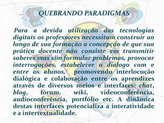 QUEBRANDO PARADIGMAS   Para a devida utilização das tecnologias digitais os professores necessitam construir ao longo de sua formação a concepção de que sua prática docente não consiste em transmitir saberes mas sim formular problemas, provocar interrogações, estabelecer o diálogo com e entre os alunos,  promovendo interlocução dialógica e colaboração entre os aprendizes através de diversos meios e interfaces: chat, blog, fórum, wiki, videoconferência, audioconferência, portfólio etc. A dinâmica destas interfaces potencializa a interatividade e a intertextualidade.
