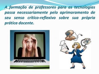 A formação de professores para as tecnologias passa necessariamente pelo aprimoramento de seu senso crítico-reflexivo sobre sua própria prática docente. 