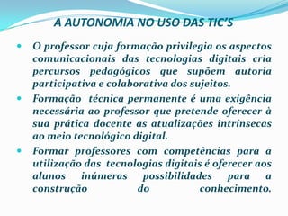 A AUTONOMIA NO USO DAS TIC’SO professor cuja formação privilegia os aspectos comunicacionais das tecnologias digitais cria percursos pedagógicos que supõem autoria participativa e colaborativa dos sujeitos.Formação  técnica permanente é uma exigência necessária ao professor que pretende oferecer à sua prática docente as atualizações intrínsecas ao meio tecnológico digital.Formar professores com competências para a utilização das  tecnologias digitais é oferecer aos alunos inúmeras possibilidades para a construção do conhecimento.